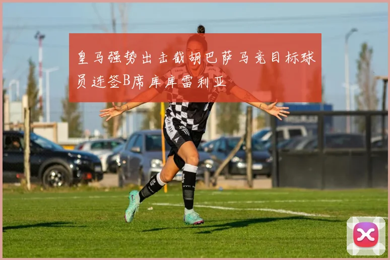 皇马强势出击截胡巴萨马竞目标球员连签B席库库雷利亚
