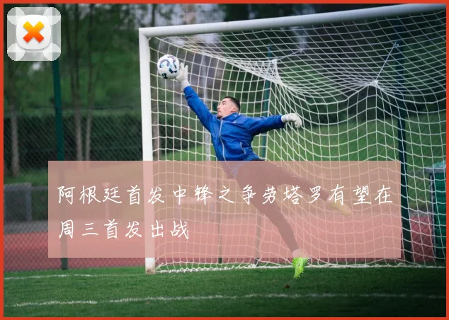 阿根廷首发中锋之争劳塔罗有望在周三首发出战