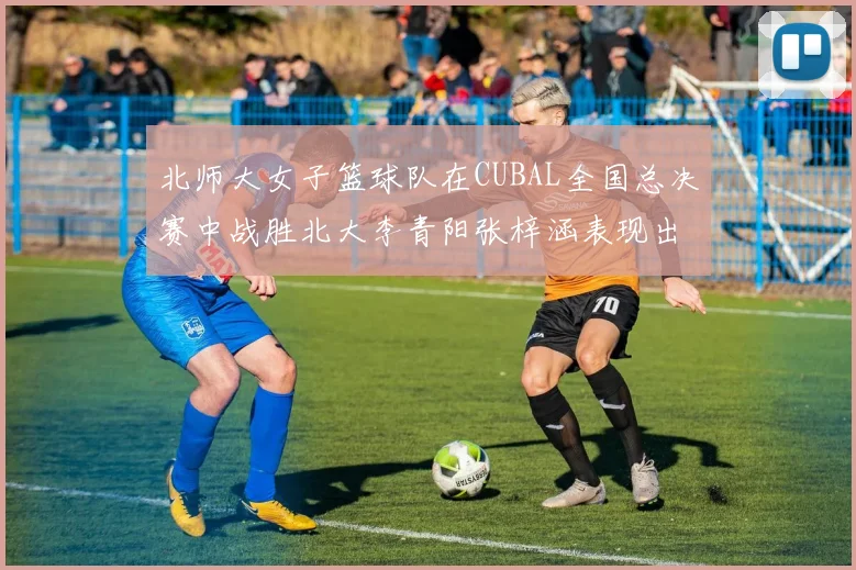 北师大女子篮球队在CUBAL全国总决赛中战胜北大李青阳张梓涵表现出色助力胜利