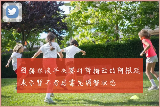 图赫尔谈半决赛对阵梅西的阿根廷表示暂不考虑需先调整状态