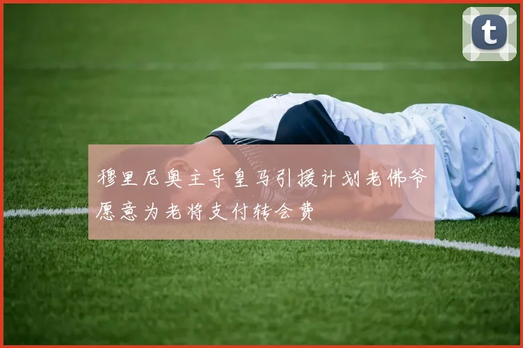 穆里尼奥主导皇马引援计划老佛爷愿意为老将支付转会费