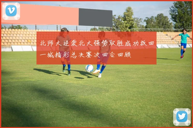 北师大逆袭北大强势取胜成功扳回一城精彩总决赛次回合回顾