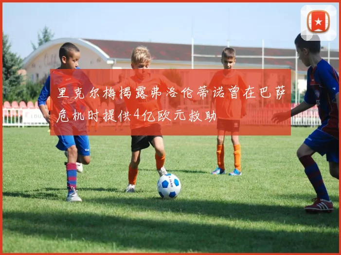 里克尔梅揭露弗洛伦蒂诺曾在巴萨危机时提供4亿欧元救助