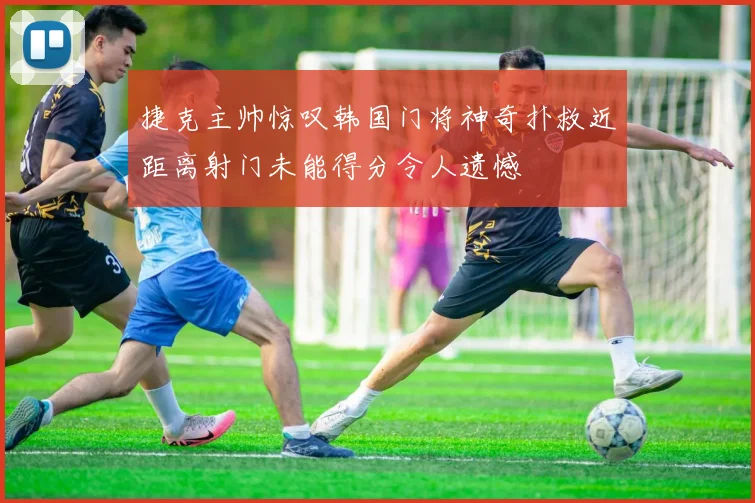 捷克主帅惊叹韩国门将神奇扑救近距离射门未能得分令人遗憾