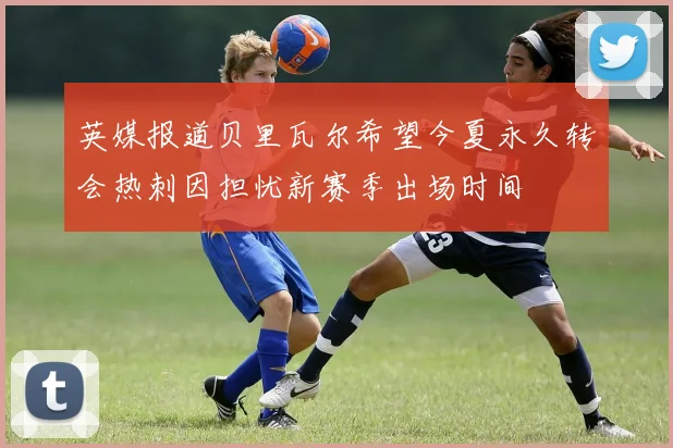 英媒报道贝里瓦尔希望今夏永久转会热刺因担忧新赛季出场时间