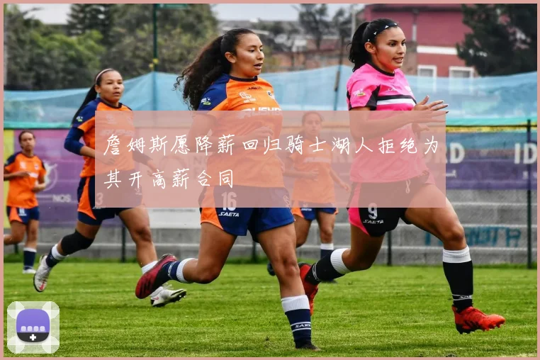 詹姆斯愿降薪回归骑士湖人拒绝为其开高薪合同
